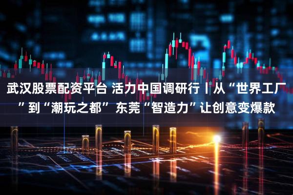 武汉股票配资平台 活力中国调研行丨从“世界工厂”到“潮玩之都” 东莞“智造力”让创意变爆款