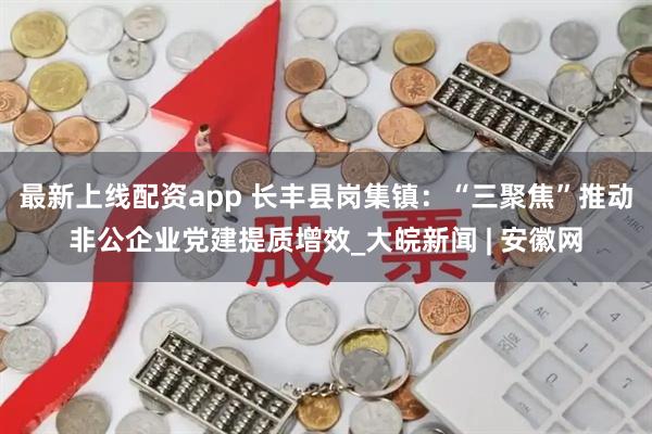 最新上线配资app 长丰县岗集镇：“三聚焦”推动非公企业党建提质增效_大皖新闻 | 安徽网