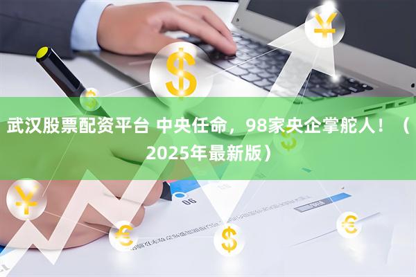 武汉股票配资平台 中央任命，98家央企掌舵人！（2025年最新版）