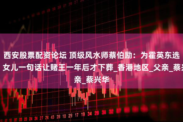 西安股票配资论坛 顶级风水师蔡伯励：为霍英东选坟，女儿一句话让赌王一年后才下葬_香港地区_父亲_蔡兴华