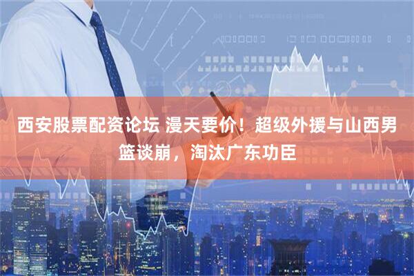 西安股票配资论坛 漫天要价！超级外援与山西男篮谈崩，淘汰广东功臣