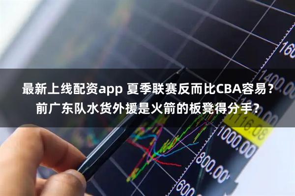最新上线配资app 夏季联赛反而比CBA容易？前广东队水货外援是火箭的板凳得分手？