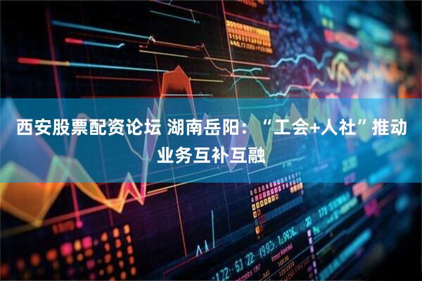 西安股票配资论坛 湖南岳阳：“工会+人社”推动业务互补互融