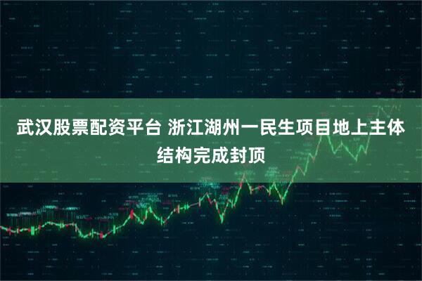 武汉股票配资平台 浙江湖州一民生项目地上主体结构完成封顶