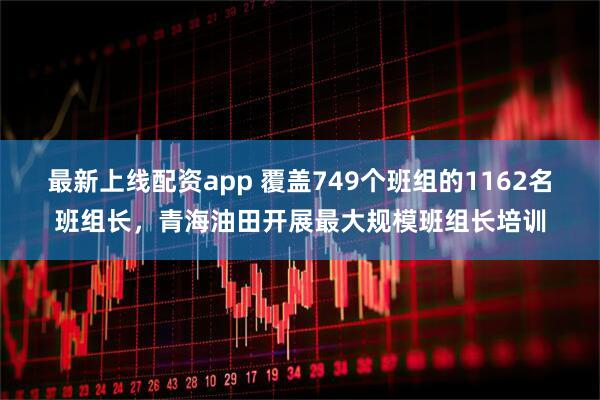 最新上线配资app 覆盖749个班组的1162名班组长，青海油田开展最大规模班组长培训
