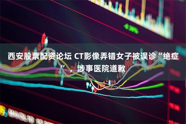 西安股票配资论坛 CT影像弄错女子被误诊“绝症” ，涉事医院道歉