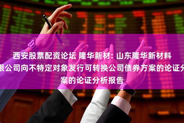 西安股票配资论坛 隆华新材: 山东隆华新材料股份有限公司向不特定对象发行可转换公司债券方案的论证分析报告