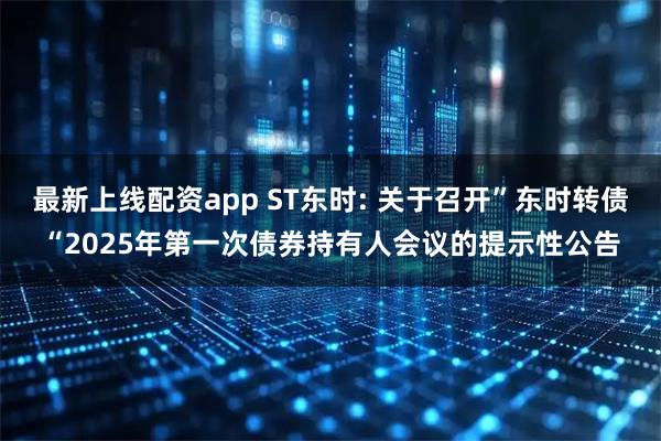 最新上线配资app ST东时: 关于召开”东时转债“2025年第一次债券持有人会议的提示性公告