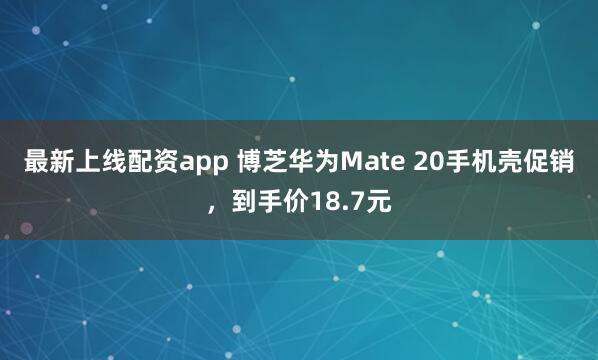 最新上线配资app 博芝华为Mate 20手机壳促销，到手价18.7元