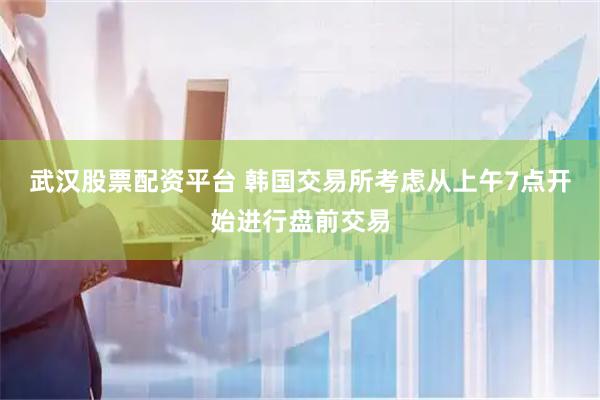 武汉股票配资平台 韩国交易所考虑从上午7点开始进行盘前交易