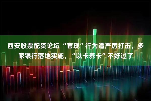 西安股票配资论坛 “套现”行为遭严厉打击，多家银行落地实施，“以卡养卡”不好过了