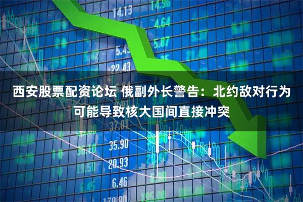 西安股票配资论坛 俄副外长警告：北约敌对行为可能导致核大国间直接冲突