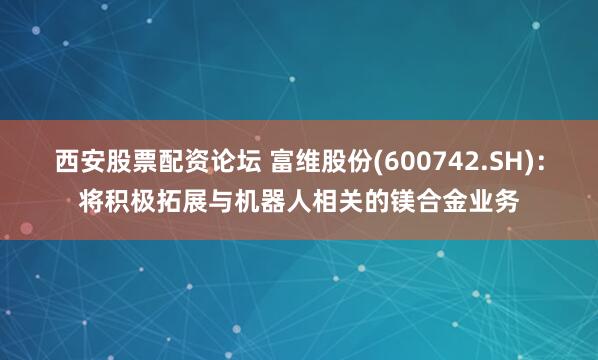 西安股票配资论坛 富维股份(600742.SH)：将积极拓展与机器人相关的镁合金业务