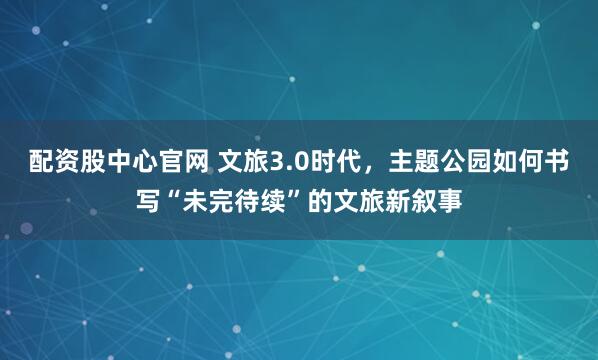 配资股中心官网 文旅3.0时代，主题公园如何书写“未完待续”的文旅新叙事