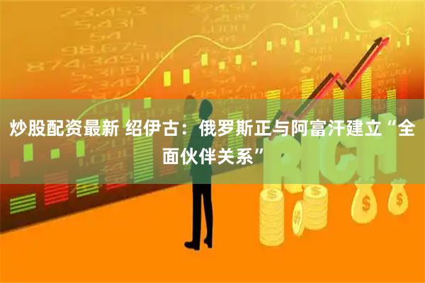 炒股配资最新 绍伊古：俄罗斯正与阿富汗建立“全面伙伴关系”