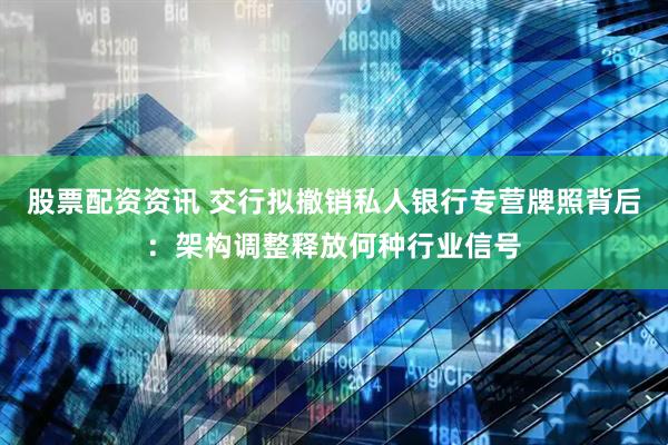 股票配资资讯 交行拟撤销私人银行专营牌照背后：架构调整释放何种行业信号