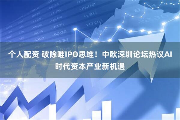个人配资 破除唯IPO思维！中欧深圳论坛热议AI时代资本产业新机遇
