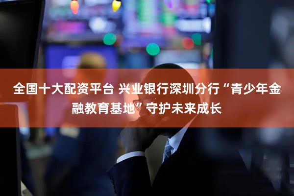 全国十大配资平台 兴业银行深圳分行“青少年金融教育基地”守护未来成长