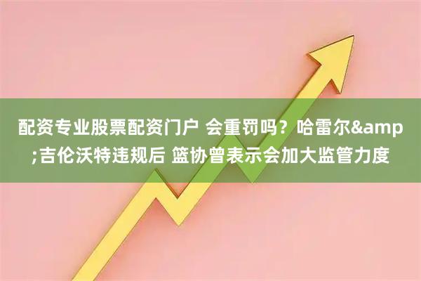 配资专业股票配资门户 会重罚吗？哈雷尔&吉伦沃特违规后 篮协曾表示会加大监管力度