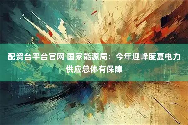 配资台平台官网 国家能源局：今年迎峰度夏电力供应总体有保障