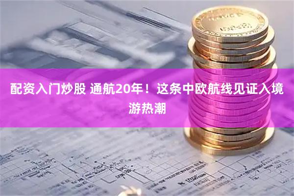 配资入门炒股 通航20年！这条中欧航线见证入境游热潮